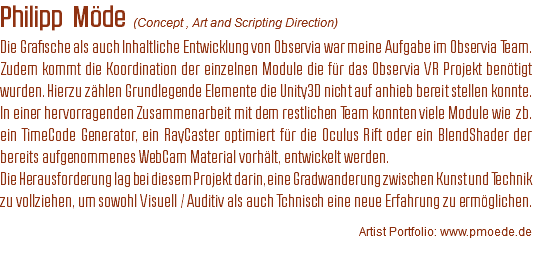 Philipp Möde (Concept , Art and Scripting Direction)
Die Grafische als auch Inhaltliche Entwicklung von Observia war meine Aufgabe im Observia Team. Zudem kommt die Koordination der einzelnen Module die für das Observia VR Projekt benötigt wurden. Hierzu zählen Grundlegende Elemente die Unity3D nicht auf anhieb bereit stellen konnte.
In einer hervorragenden Zusammenarbeit mit dem restlichen Team konnten viele Module wie zb. ein TimeCode Generator, ein RayCaster optimiert für die Oculus Rift oder ein BlendShader der bereits aufgenommenes WebCam Material vorhält, entwickelt werden. Die Herausforderung lag bei diesem Projekt darin, eine Gradwanderung zwischen Kunst und Technik zu vollziehen, um sowohl Visuell / Auditiv als auch Tchnisch eine neue Erfahrung zu ermöglichen. Artist Portfolio: www.pmoede.de
