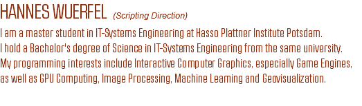 HANNES WUERFEL (Scripting Direction)
I am a master student in IT-Systems Engineering at Hasso Plattner Institute Potsdam.
I hold a Bachelor's degree of Science in IT-Systems Engineering from the same university.
My programming interests include Interactive Computer Graphics, especially Game Engines,
as well as GPU Computing, Image Processing, Machine Learning and Geovisualization.
