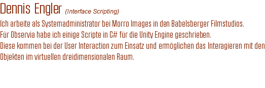 Dennis Engler (Interface Scripting)
Ich arbeite als Systemadministrator bei Morro Images in den Babelsberger Filmstudios.
Für Observia habe ich einige Scripte in C# für die Unity Engine geschrieben.
Diese kommen bei der User Interaction zum Einsatz und ermöglichen das Interagieren mit den Objekten im virtuellen dreidimensionalen Raum. 