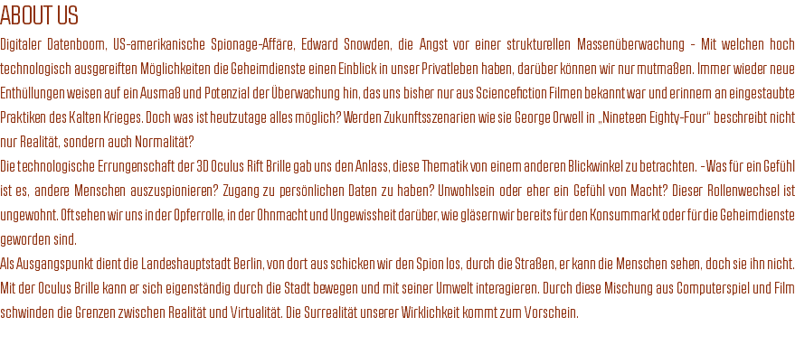 ABOUT US
Digitaler Datenboom, US-amerikanische Spionage-Affäre, Edward Snowden, die Angst vor einer strukturellen Massenüberwachung - Mit welchen hoch technologisch ausgereiften Möglichkeiten die Geheimdienste einen Einblick in unser Privatleben haben, darüber können wir nur mutmaßen. Immer wieder neue Enthüllungen weisen auf ein Ausmaß und Potenzial der Überwachung hin, das uns bisher nur aus Sciencefiction Filmen bekannt war und erinnern an eingestaubte Praktiken des Kalten Krieges. Doch was ist heutzutage alles möglich? Werden Zukunftsszenarien wie sie George Orwell in „Nineteen Eighty-Four“ beschreibt nicht nur Realität, sondern auch Normalität? Die technologische Errungenschaft der 3D Oculus Rift Brille gab uns den Anlass, diese Thematik von einem anderen Blickwinkel zu betrachten. - Was für ein Gefühl ist es, andere Menschen auszuspionieren? Zugang zu persönlichen Daten zu haben? Unwohlsein oder eher ein Gefühl von Macht? Dieser Rollenwechsel ist ungewohnt. Oft sehen wir uns in der Opferrolle, in der Ohnmacht und Ungewissheit darüber, wie gläsern wir bereits für den Konsummarkt oder für die Geheimdienste geworden sind. Als Ausgangspunkt dient die Landeshauptstadt Berlin, von dort aus schicken wir den Spion los, durch die Straßen, er kann die Menschen sehen, doch sie ihn nicht. Mit der Oculus Brille kann er sich eigenständig durch die Stadt bewegen und mit seiner Umwelt interagieren. Durch diese Mischung aus Computerspiel und Film schwinden die Grenzen zwischen Realität und Virtualität. Die Surrealität unserer Wirklichkeit kommt zum Vorschein. 
