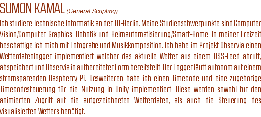 SUMON KAMAL (General Scripting)
Ich studiere Technische Informatik an der TU-Berlin. Meine Studienschwerpunkte sind Computer Vision/Computer Graphics, Robotik und Heimautomatisierung/Smart-Home. In meiner Freizeit beschäftige ich mich mit Fotografie und Musikkomposition. Ich habe im Projekt Observia einen Wetterdatenlogger implementiert welcher das aktuelle Wetter aus einem RSS-Feed abruft, abspeichert und Observia in aufbereiteter Form bereitstellt. Der Logger läuft autonom auf einem stromsparenden Raspberry Pi. Desweiteren habe ich einen Timecode und eine zugehörige Timecodesteuerung für die Nutzung in Unity implementiert. Diese werden sowohl für den animierten Zugriff auf die aufgezeichneten Wetterdaten, als auch die Steuerung des visualisierten Wetters benötigt.